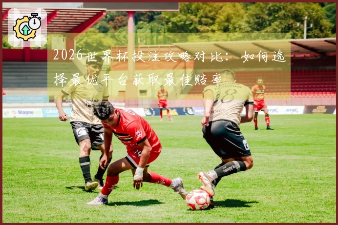 2026世界杯投注攻略对比：如何选择最优平台获取最佳赔率