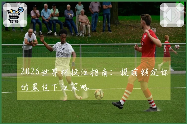 2026世界杯投注指南：提前锁定你的最佳下注策略